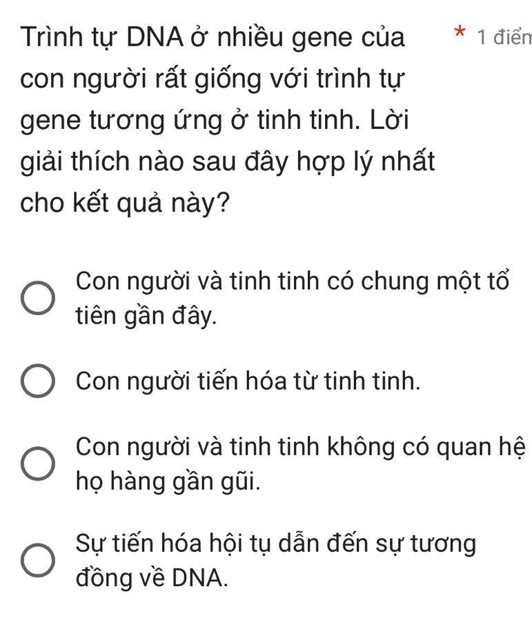 Trình tự DNA ở nhiều gene của * 1 điển
con người rất giống với trình tự
gene tương ứng ở tinh tinh. Lời
giải thích nào sau đây hợp lý nhất
cho kết quả này?
Con người và tinh tinh có chung một tổ
tiên gần đây.
Con người tiến hóa từ tinh tinh.
Con người và tinh tinh không có quan hệ
họ hàng gần gũi.
Sự tiến hóa hội tụ dẫn đến sự tương
đồng về DNA.