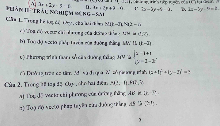 I(-2;1) , phương trình tiếp tuyên của ( C) tại điể m
A 3x+2y-9=0. B. 3x+2y+9=0. C. 2x-3y+9=0. D. 2x-3y-9=0. 
PHÀN II: TRÁC NGHIỆM ĐÚNG - SAI
Câu 1. Trong hệ toạ độ Oxy, cho hai điểm M(1;-3), N(2;-1)
a) Toạ độ vectơ chỉ phương của đường thẳng MN là (1;2). 
b) Toạ độ vectơ pháp tuyến của đường thằng MN là (1;-2).
c) Phương trình tham số của đường thằng MN là beginarrayl x=1+t y=2-3tendarray.. 
d) Đường tròn có tâm Mỹ và đi qua N có phương trình (x+1)^2+(y-3)^2=5. 
Câu 2. Trong hệ toạ độ Oxy, cho hai điểm A(2;-1), B(0;3)
a) Toạ độ vectơ chỉ phương của đường thắng AB là (1;-2). 
b) Toạ độ vectơ pháp tuyến của đường thắng AB là (2;1). 
3