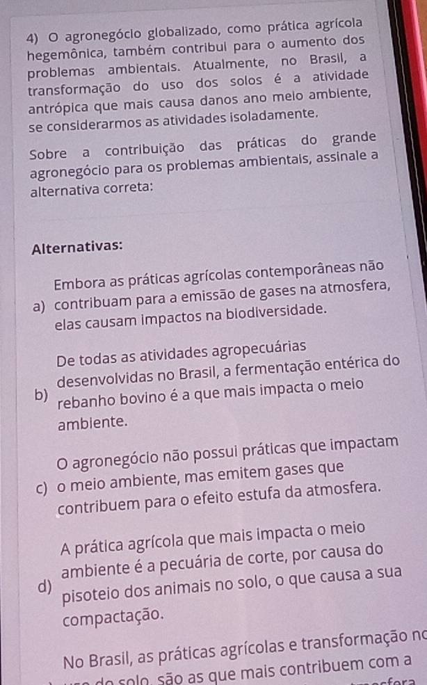 agronegócio globalizado, como prática agrícola
hegemônica, também contribui para o aumento dos
problemas ambientais. Atualmente, no Brasil, a
transformação do uso dos solos é a atividade
antrópica que mais causa danos ano melo ambiente,
se considerarmos as atividades isoladamente.
Sobre a contribuição das práticas do grande
agronegócio para os problemas ambientais, assinale a
alternativa correta:
Alternativas:
Embora as práticas agrícolas contemporâneas não
a) contribuam para a emissão de gases na atmosfera,
elas causam impactos na blodiversidade.
De todas as atividades agropecuárias
desenvolvidas no Brasil, a fermentação entérica do
b) rebanho bovino é a que mais impacta o meio
ambiente.
O agronegócio não possui práticas que impactam
c) o meio ambiente, mas emitem gases que
contribuem para o efeito estufa da atmosfera.
A prática agrícola que mais impacta o meio
ambiente é a pecuária de corte, por causa do
d) pisoteio dos animais no solo, o que causa a sua
compactação.
No Brasil, as práticas agrícolas e transformação no
do solo são as que mais contribuem com a