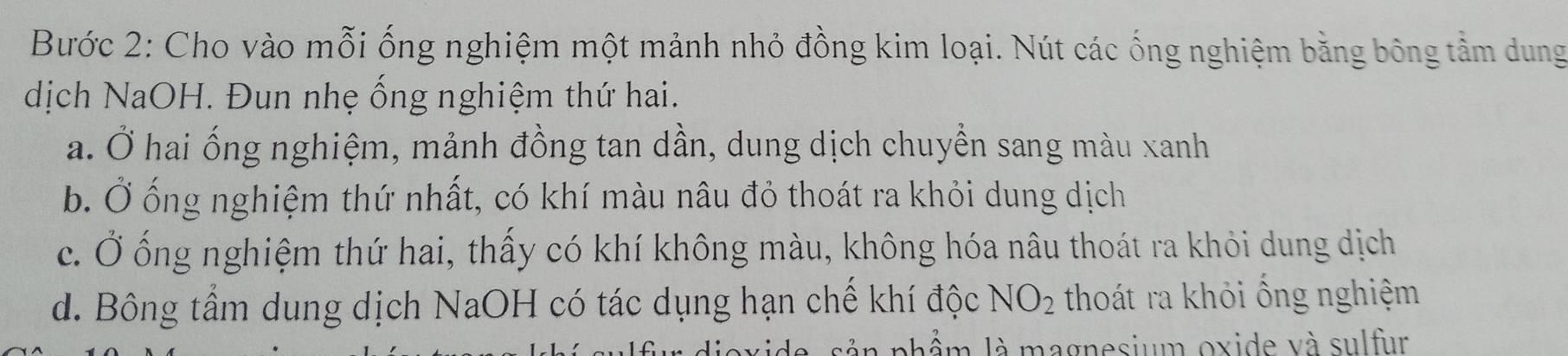 Bước 2: Cho vào mỗi ống nghiệm một mảnh nhỏ đồng kim loại. Nút các ống nghiệm bằng bông tầm dung 
dịch NaOH. Đun nhẹ ống nghiệm thứ hai. 
a. Ở hai ống nghiệm, mảnh đồng tan dần, dung dịch chuyển sang màu xanh 
b. Ở ống nghiệm thứ nhất, có khí màu nâu đỏ thoát ra khỏi dung dịch 
c. Ở ống nghiệm thứ hai, thấy có khí không màu, không hóa nâu thoát ra khỏi dung dịch 
d. Bông tầm dung dịch NaOH có tác dụng hạn chế khí độc NO_2 thoát ra khỏi ống nghiệm 
phẩm là magnesium oxide và sulfur