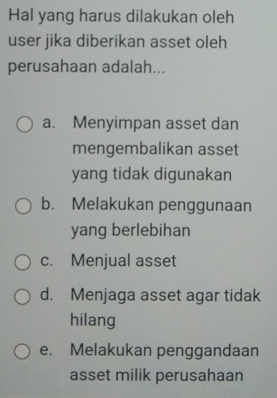 Hal yang harus dilakukan oleh
user jika diberikan asset oleh
perusahaan adalah...
a. Menyimpan asset dan
mengembalikan asset
yang tidak digunakan
b. Melakukan penggunaan
yang berlebihan
c. Menjual asset
d. Menjaga asset agar tidak
hilang
e. Melakukan penggandaan
asset milik perusahaan