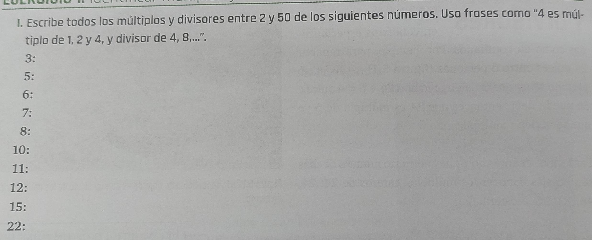 Escribe todos los múltiplos y divisores entre 2 y 50 de los siguientes números. Usa frases como “ 4 es múl- 
tiplo de 1, 2 y 4, y divisor de 4, 8,...”. 
3: 
5: 
6: 
7: 
8: 
10: 
11: 
12:
15 : 
22: