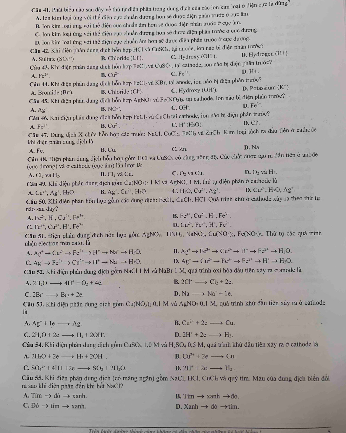 Phát biều nào sau đây về thứ tự điện phân trong dung dịch của các ion kim loại ở điện cực là đúng?
A. Ion kim loại ứng với thế điện cực chuẩn dương hơn sẽ được điện phân trước ở cực âm.
B. Ion kim loại ứng với thế điện cực chuẩn âm hơn sẽ được điện phân trước ở cực âm.
C. Ion kim loại ứng với thế điện cực chuẩn dương hơn sẽ được điện phân trước ở cực dương.
D. Ion kim loại ứng với thế điện cực chuẩn âm hơn sẽ được điện phân trước ở cực dương.
Câu 42. Khi điện phân dung dịch hỗn hợp HCl và CuSO 4, tại anode, ion nào bị điện phân trước?
A. Sulfate (SO_4^((2-)) B. Chloride Cl^-) C. Hydroxy (OH⁻). D. Hydrogen (H+)
Câu 43. Khi điện phân dung dịch hỗn hợp FeCl_3 và CuSO_4, tại cathode, ion nào bị điện phân trước?
A. Fe^(2+). B. Cu^(2+) C. Fe^(3+). D. H+.
Câu 44. Khi điện phân dung dịch hỗn hợp FeCl_2 và KBr, tại anode, ion nào bị điện phân trước?
A. Bromide (Brˉ). B. Chloride (Cl^-). C. Hydroxy (OH⁻). D. Potassium (K⁺)
Câu 45. Khi điện phân dung dịch hỗn hợp AgNO_3 và Fe(NO_3)_3 s, tại cathode, ion nào bị điện phân trước?
A. Ag^+. B. NO₃. C. C H^- D. Fe^(3-)
Câu 46. Khi điện phân dung dịch hỗn hợp FeCl_2 và CuCl_2 tại cathode, ion nào bị điện phân trước?
A. Fe^(2+). B. Cu^(2+). C. H^+(H_2O). D. Cl.
Câu 47. Dung dịch X chứa hỗn hợp các muối: NaCl,CuCl_2, FeCl_3 và ZnCl_2. Kim loại tách ra đầu tiên ở cathode
khi điện phân dung dịch là
A. Fe. B. Cu. C. Zn. D. Na
Câu 48. Điện phân dung dịch hỗn hợp gồm HCl và CuSO_4 4 có cùng nồng độ. Các chất được tạo ra đầu tiên ở anode
(cực dương) và ở cathode (cực âm) lần lượt là:
A. Cl_2 và H_2. B. Cl_2 và Cu. C. O_2 và Cu D. O_2 và H_2.
Câu 49. Khi điện phân dung dịch gồm Cu(NO_3): 1M và AgNO_31M I, thứ tự điện phân ở cathode là
A. Cu^(2+),Ag^+,H_2O. B. Ag^+,Cu^(2+),H_2O. C. H_2O,Cu^(2+),Ag^+. D. Cu^(2+),H_2O,Ag^+.
Câu 50. Khi điện phân hỗn hợp gồm các dung dịch: FeCl_3, CuCl_2, HC 1. Quá trình khử ở cathode xảy ra theo thứ tự
nào sau đây?
A. Fe^(2+),H^+,Cu^(2+),Fe^(3+). B. Fe^(3+),Cu^(2+),H^+,Fe^(3+).
C. Fe^(3+),Cu^(2+),H^+,Fe^(2+). D. Cu^(2+),Fe^(3+),H^+,Fe^(2+).
Câu 51. Điện phân dung dịch hỗn hợp gồm AgNO_3,HNO_3,NaNO_3,Cu(NO_3)_2,Fe(NO_3)_3 s. Thứ tự các quá trình
nhận electron trên catot là
A. Ag^+to Cu^(2+)to Fe^(3+)to H^+to Na^+to H_2O.
B. Ag^+to Fe^(3+)to Cu^(2+)to H^+to Fe^(2+)to H_2O.
D.
C. Ag^+to Fe^(3+)to Cu^(2+)to H^+to Na^+to H_2O. Ag^+to Cu^(2+)to Fe^(3+)to Fe^(2+)to H^+to H_2O.
Câu 52. Khi điện phân dung dịch gồm NaCl 1 M và NaBr 1 M, quá trình oxi hóa đầu tiên xảy ra ở anode là
A. 2H_2Oto 4H^++O_2+4e. B. 2Cl^-to Cl_2+2e.
D.
C. 2Br^-to Br_2+2e. Nato Na^++1e.
Câu 53. Khi điện phân dung dịch gồm Cu(NO_3)_20,1M và AgNO_30,1M , quá trình khử đầu tiên xảy ra ở cathode
là
A. Ag^++1eto Ag. B. Cu^(2+)+2eto Cu.
C. 2H_2O+2eto H_2+2OH^-. D. 2H^++2eto H_2.
Câu 54. Khi điện phân dung dịch gồm CuSO_41,0M và H_2SO_40,5M I, quá trình khử đầu tiên xảy ra ở cathode là
A. 2H_2O+2eto H_2+2OH^-. B. Cu^(2+)+2eto Cu.
C. SO_4^((2-)+4H++2eto SO_2)+2H_2O. D. 2H^++2eto H_2.
Câu 55. Khi điện phân dung dịch (có màng ngăn) gồm NaCl, HCl,CuCl_2 và quỳ tím. Màu của dung dịch biến đồi
ra sao khi điện phân đến khi hết NaCl?
A. Tim to dito xanh. B. Tím to xanhto d à
C. Đỏ → tím → xanh. D. Xanh → đỏ →tím.