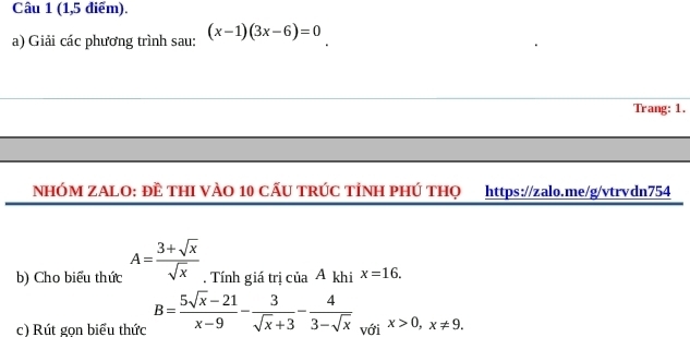 (1,5 điểm). 
a) Giải các phương trình sau: (x-1)(3x-6)=0
Trang: 1, 
NHÓM ZALO: ĐÊ THI VÀO 10 CẤU TRÚC TÌNH PHÚ THQ https://zalo.me/g/vtrvdn754 
b) Cho biểu thức A= (3+sqrt(x))/sqrt(x) . Tính giá trị của A khi x=16. 
c) Rút gọn biểu thức B= (5sqrt(x)-21)/x-9 - 3/sqrt(x)+3 - 4/3-sqrt(x)  với x>0, x!= 9.