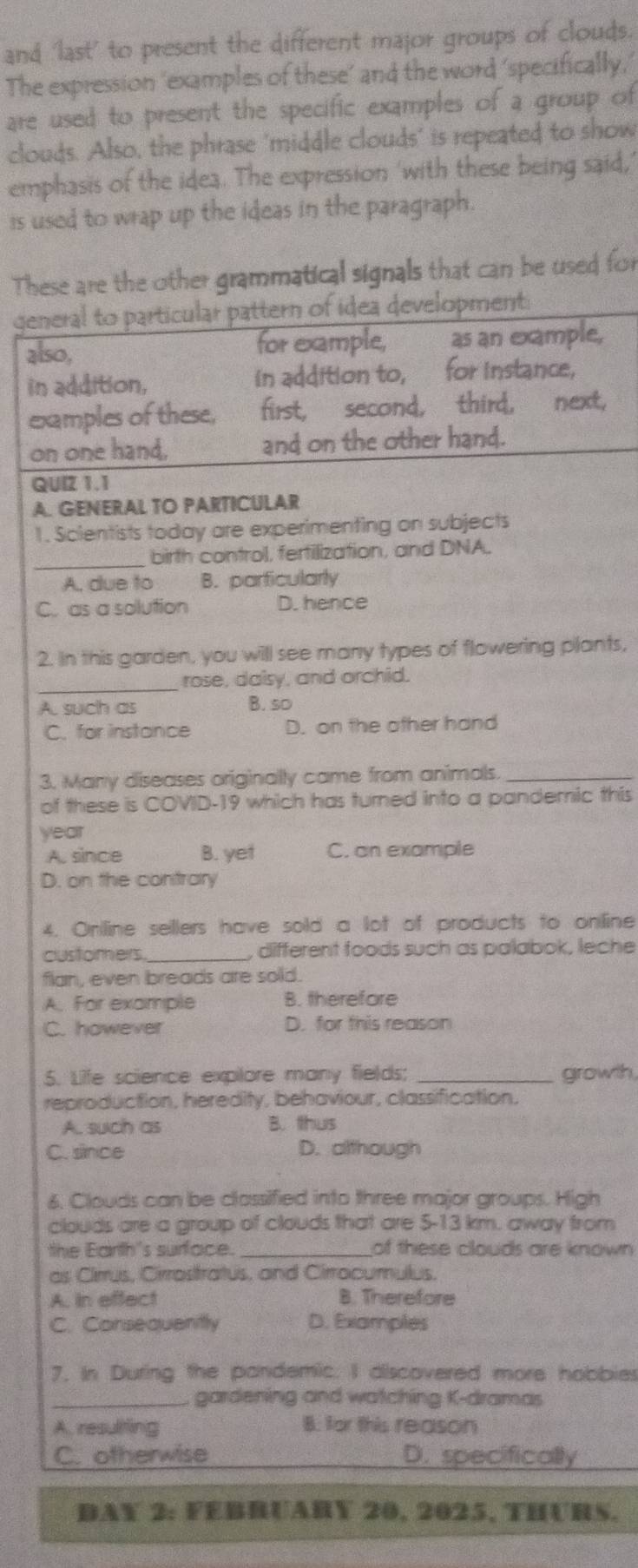 and 'last' to present the different major groups of clouds.
The expression ‘examples of these’ and the word ‘specifically,’
are used to present the specific examples of a group of
clouds. Also, the phrase 'middle clouds' is repeated to show
emphasis of the idea. The expression 'with these being said,'
is used to wrap up the ideas in the paragraph.
These are the other grammatical signals that can be used for
general to particular pattern of idea development:
also, for example, as an example,
in addition, in addition to, for instance,
examples of these, first, second, third, next,
on one hand, and on the other hand.
QUI2 1.1
A. GENERAL TO PARTICULAR
1. Scientists today are experimenting on subjects
_
birth control, fertilization, and DNA.
A, due to B. parficularly
C. as a solution D. hence
2. In this garden, you will see many types of flowering plants,
_
rose, daisy, and orchid.
A. such as B. so
C. for instance D. on the other hand
3. Many diseases originally came from animals._
of these is COVID-19 which has turned into a pandemic this
year
A. since B. yet C. an example
D. on the contrary
4. Oniline sellers have sold a lot of products to online
customers _, different foods such as palabok, leche
flan, even breads are sold.
A. For example B. therefore
C. however D. for this reason
5. Life science expilore many fields; _growth,
reproduction, heredity, behaviour, classification.
A. such as B. thus
C. since D. although
6. Clouds can be classified into three major groups. High
clouds are a group of clouds that are 5-13 km. away from
the Earth's surface._ of these clouds are known 
as Cirrus, Cirrostratus, and Cirrocumullus.
A. in effect B. Therefore
C. Consequently D. Examples
7. In During the pandemic. I aiscovered more hobbies
_gardening and watching K-dramas
A. resuliting B: for this reason
C. otherwise D. specifically
DAY 2: FEBRUARY 20, 2025, THURS.