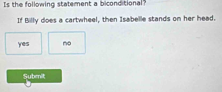 Is the following statement a biconditional?
If Billy does a cartwheel, then Isabelle stands on her head.
yes no
Submit