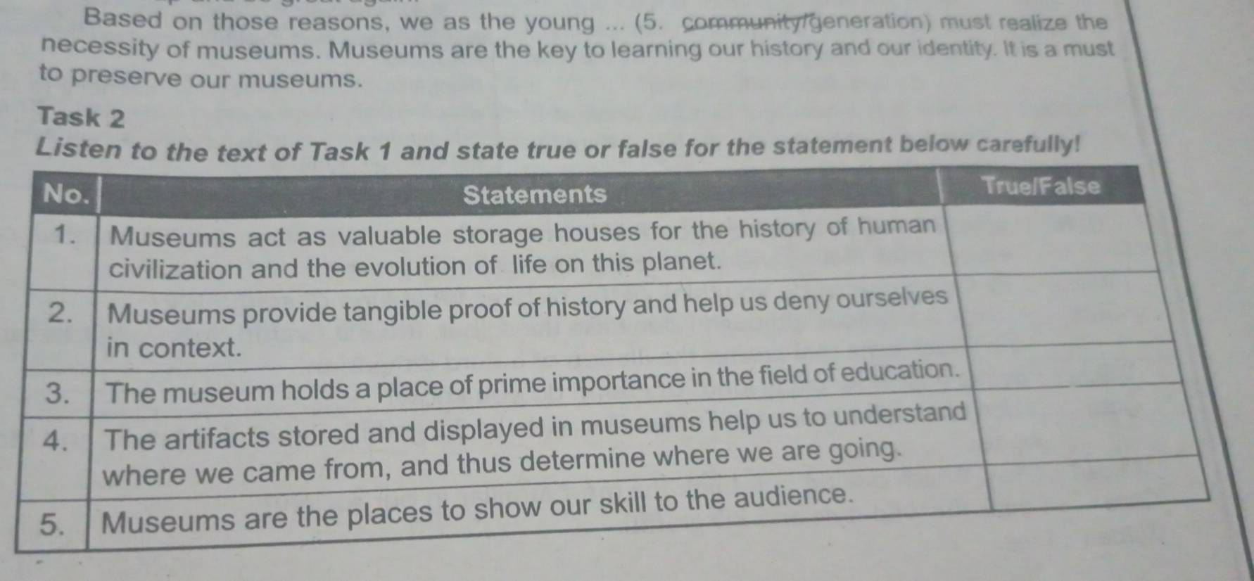 Based on those reasons, we as the young ... (5. community generation) must realize the 
necessity of museums. Museums are the key to learning our history and our identity. It is a must 
to preserve our museums. 
Task 2 
Listen to the text of Task 1 and state true or false for the statement below carefully!