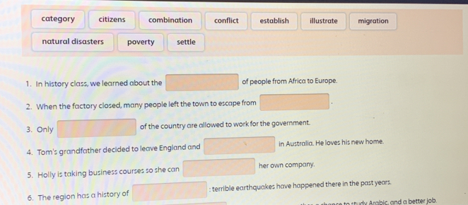 category citizens combination conflict establish illustrate migration
natural disasters poverty settle
1. In history class, we learned about the of people from Africa to Europe.
2. When the factory closed, many people left the town to escape from
3. Only of the country are allowed to work for the government.
4. Tom's grandfather decided to leave England and in Australia. He loves his new home.
5. Holly is taking business courses so she can her own company.
6. The region has a history of : terrible earthquakes have happened there in the past years.
t rabic , and a better job