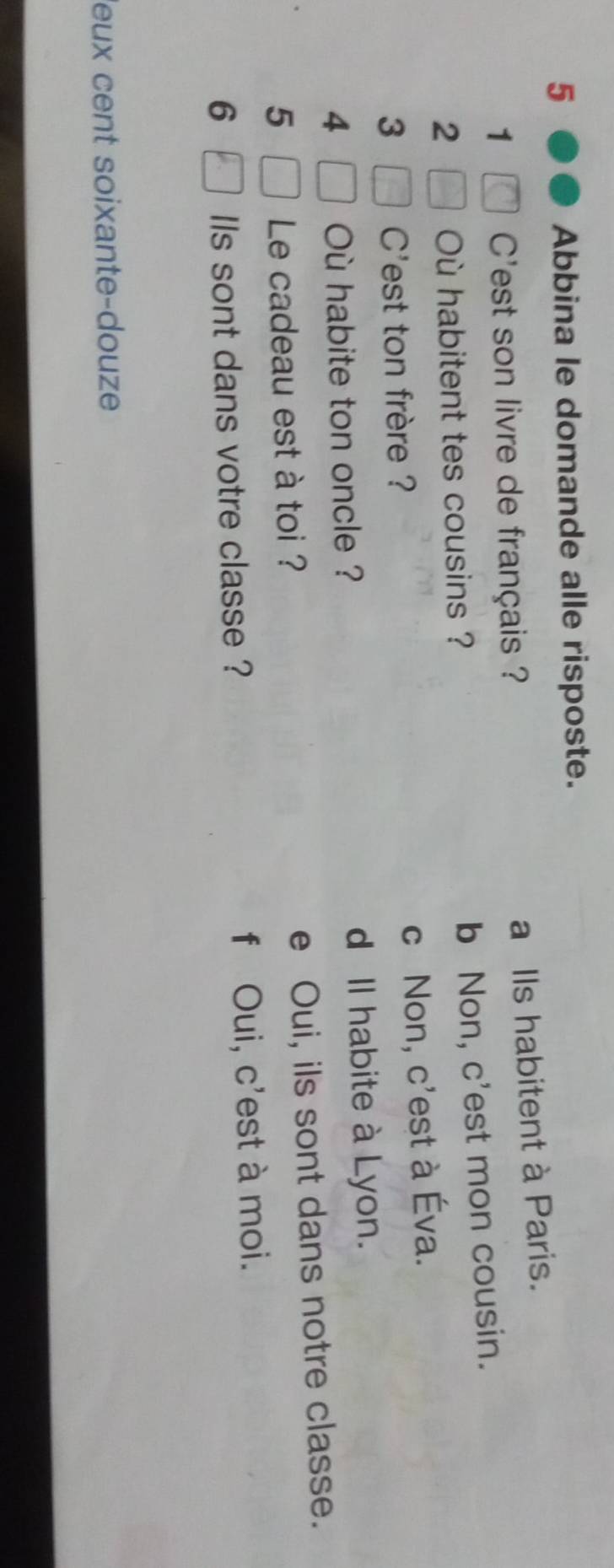 Abbina le domande alle risposte.
a Ils habitent à Paris.
1 C'est son livre de français ?
b Non, c'est mon cousin.
2 Où habitent tes cousins ?
3 C'est ton frère ?
c Non, c'est à Éva.
4 Où habite ton oncle ? d Il habite à Lyon.
5 Le cadeau est à toi ? e Oui, ils sont dans notre classe.
6 Ils sont dans votre classe ? f Oui, c'est à moi.
leux cent soixante-douze