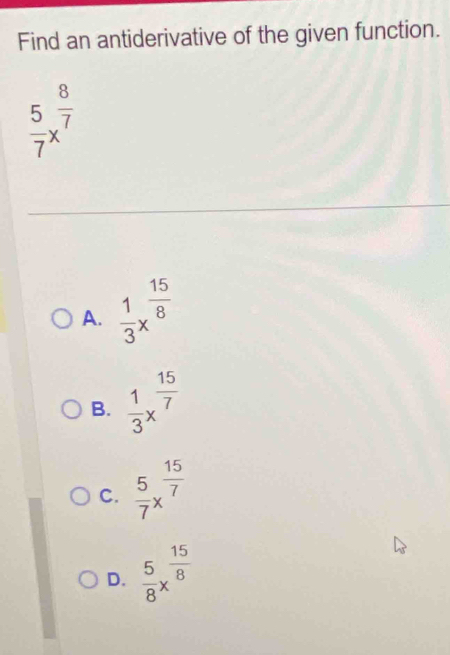 Find an antiderivative of the given function.
 5/7 x^(frac 8)7
A.  1/3 x^(frac 15)8
B.  1/3 x^(frac 15)7
C.  5/7 x^(frac 15)7
D.  5/8 x^(frac 15)8