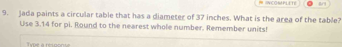 INCOMPLETE 0/1 
9. Jada paints a circular table that has a diameter of 37 inches. What is the area of the table? 
Use 3.14 for pi. Round to the nearest whole number. Remember units! 
Type a response