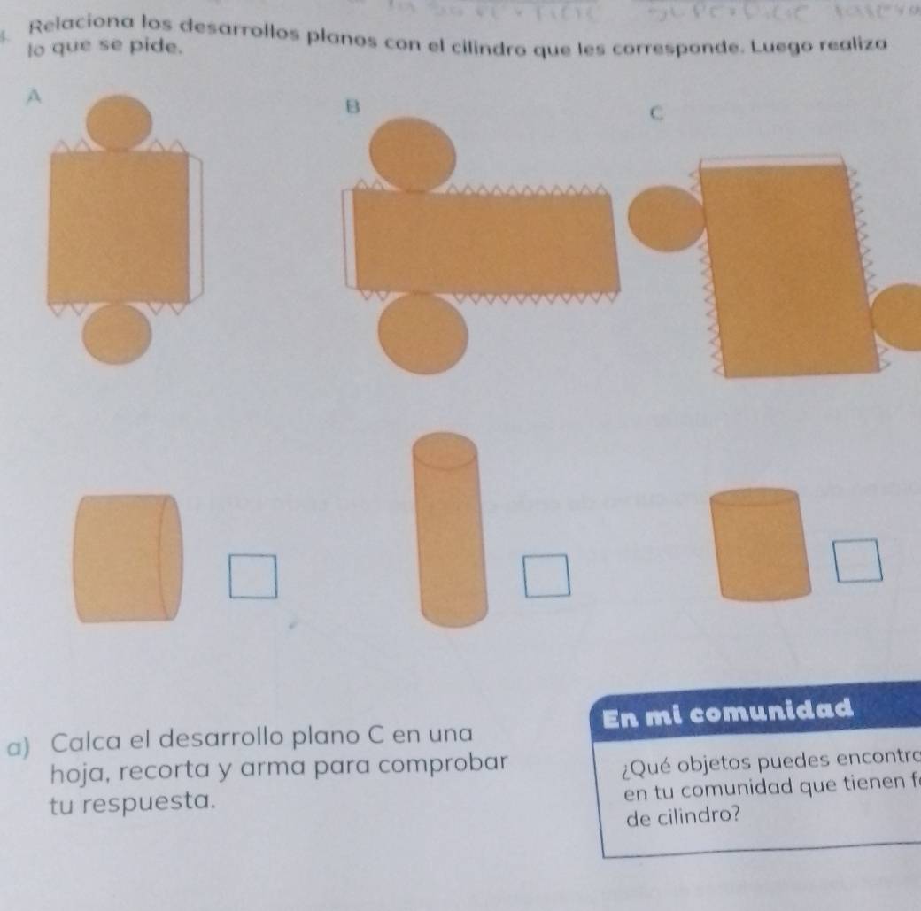 Relaciona los desarrollos planos con el cilindro que les corresponde. Luego realiza 
lo que se pide. 
C 
a) Calca el desarrollo plano C en una En mi comunidad 
hoja, recorta y arma para comprobar 
¿Qué objetos puedes encontro 
en tu comunidad que tienen f 
tu respuesta. 
de cilindro?