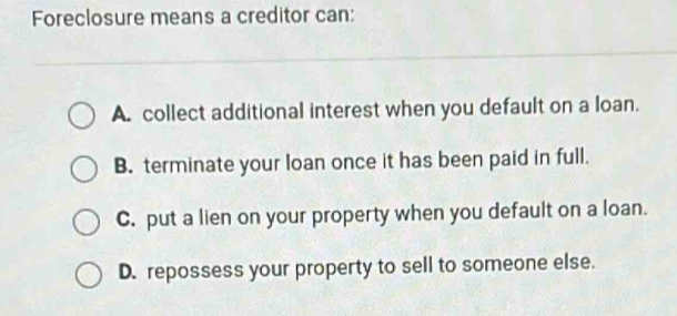 Foreclosure means a creditor can:
A. collect additional interest when you default on a loan.
B. terminate your loan once it has been paid in full.
C. put a lien on your property when you default on a loan.
D. repossess your property to sell to someone else.