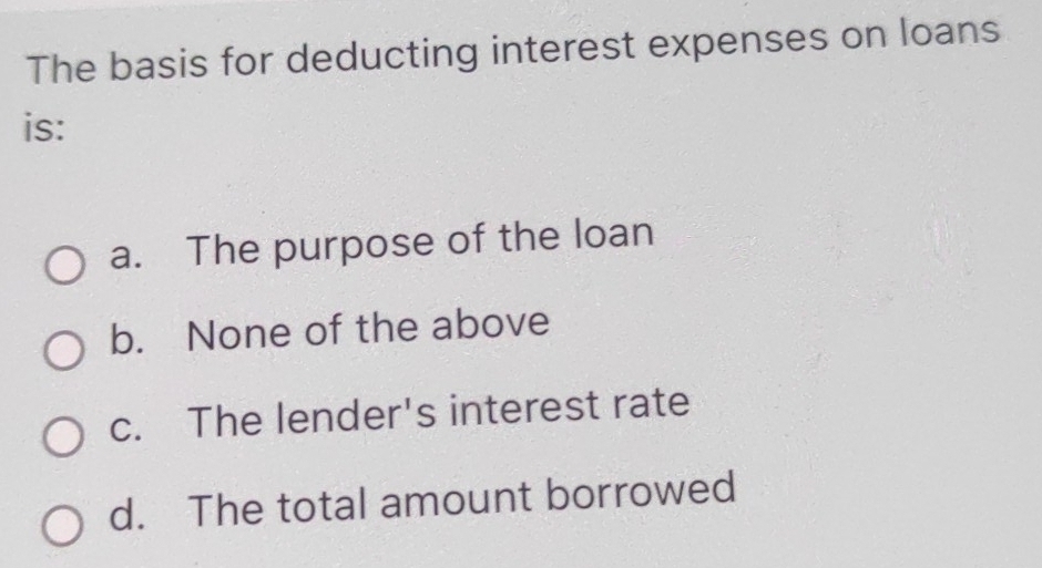 The basis for deducting interest expenses on loans
is:
a. The purpose of the loan
b. None of the above
c. The lender's interest rate
d. The total amount borrowed