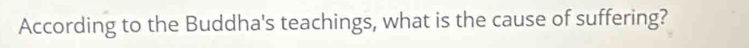 According to the Buddha's teachings, what is the cause of suffering?