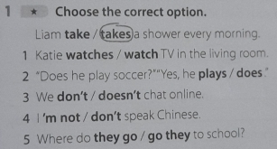 Choose the correct option.
Liam take / takes a shower every morning.
1 Katie watches / watch TV in the living room.
2 “Does he play soccer?”“Yes, he plays / does.”
3 We don’t / doesn’t chat online.
4 I 'm not / don’t speak Chinese.
5 Where do they go / go they to school?