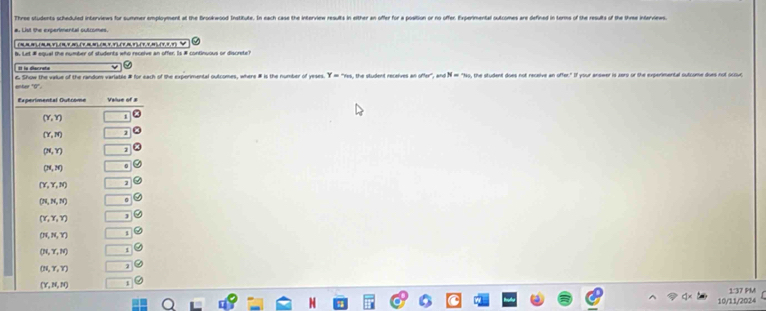 Three students scheduled interviews for summer employment at the Brookwood Institute. In each case the interview results in either an offer for a position or no offer. Experimental outcomes are defined in terms of the results of the thee interviews.
a. List the experimental cutcomes.
y Let # equal the number of students who receive an offer. Is # continuous or discrete)
It la discreta
& Show the value of the random varlable # for each of the experimental outcomes, where # is the number of yeses. Y=?m , the student receives an offer', and N = 'No, the student does not receive an offer." If your answer is zers or the experimental outcome does not oclvt
enter ''0''
10/11/2024 1:37 PM