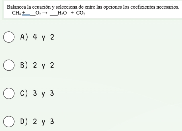 Balancea la ecuación y selecciona de entre las opciones los coeficientes necesarios.
CH_4_ + _ O_2 _ H_2O+CO_2
A) 4 y 2
B) 2 y 2
C) 3γ 3
D 2 y 3