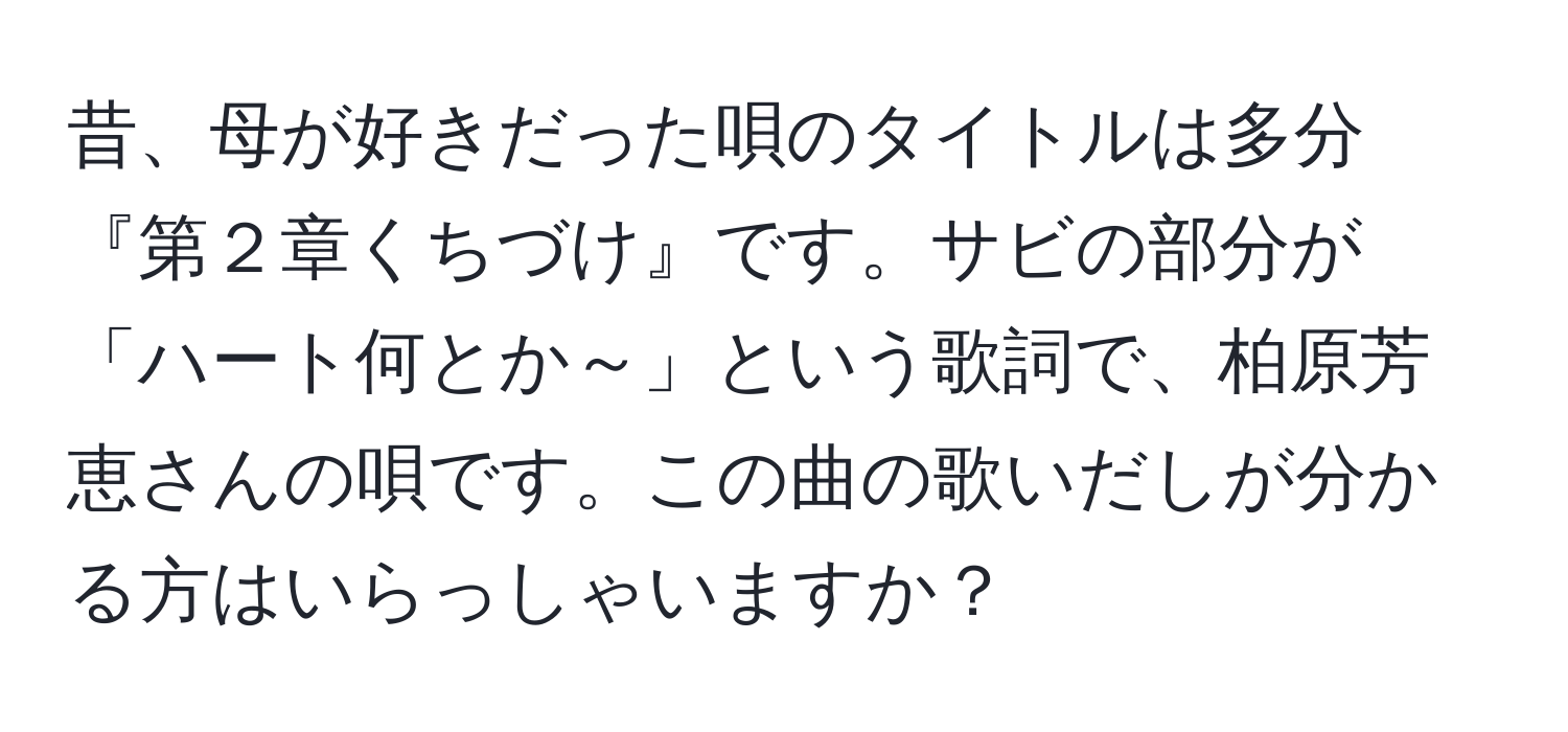 昔、母が好きだった唄のタイトルは多分『第２章くちづけ』です。サビの部分が「ハート何とか～」という歌詞で、柏原芳恵さんの唄です。この曲の歌いだしが分かる方はいらっしゃいますか？