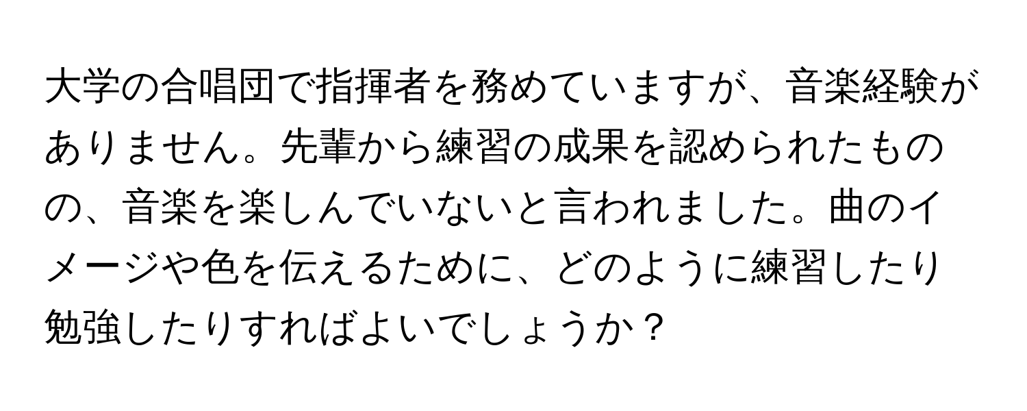 大学の合唱団で指揮者を務めていますが、音楽経験がありません。先輩から練習の成果を認められたものの、音楽を楽しんでいないと言われました。曲のイメージや色を伝えるために、どのように練習したり勉強したりすればよいでしょうか？