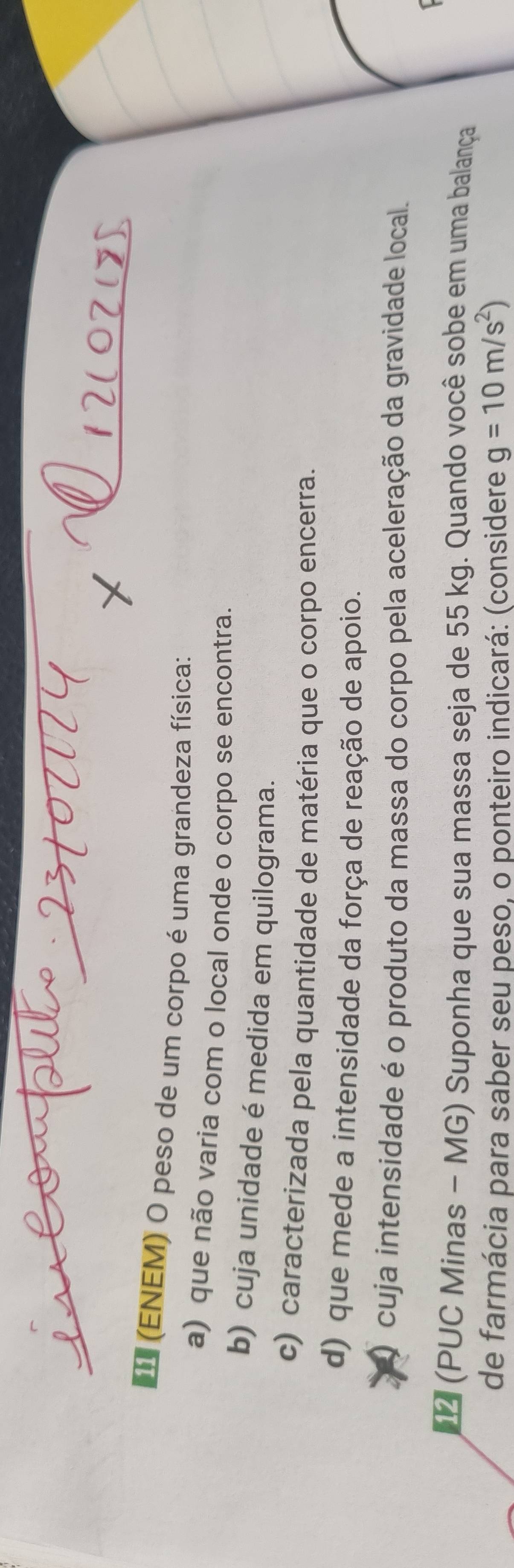 (ENEM) O peso de um corpo é uma grandeza física:
a) que não varia com o local onde o corpo se encontra.
b) cuja unidade é medida em quilograma.
c) caracterizada pela quantidade de matéria que o corpo encerra.
d) que mede a intensidade da força de reação de apoio.
O cuja intensidade é o produto da massa do corpo pela aceleração da gravidade local.
I
(PUC Minas - MG) Suponha que sua massa seja de 55 kg. Quando você sobe em uma balança
de farmácia para saber seu peso, o ponteiro indicará: (considere g=10m/s^2)