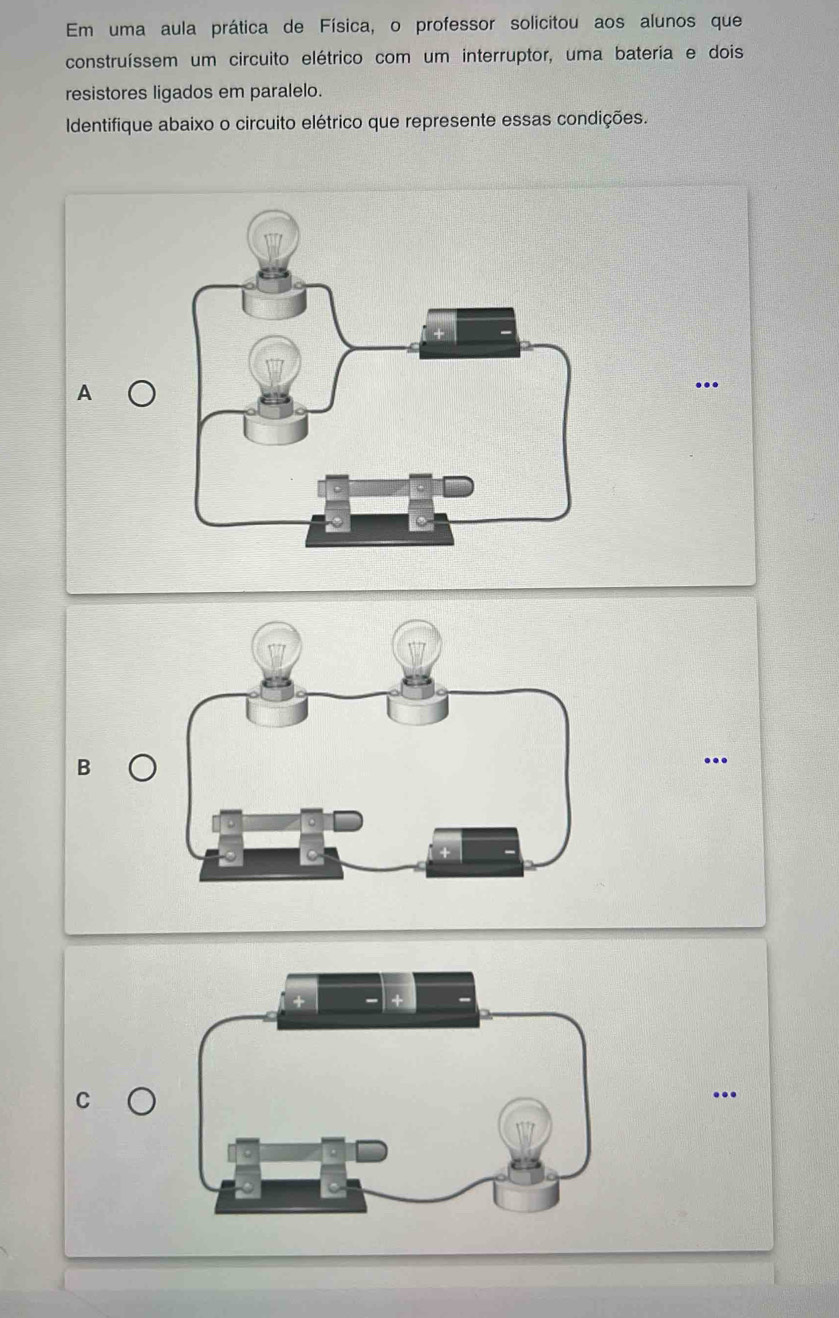 Em uma aula prática de Física, o professor solicitou aos alunos que 
construíssem um circuito elétrico com um interruptor, uma bateria e dois 
resistores ligados em paralelo. 
Identifique abaixo o circuito elétrico que represente essas condições. 
A a 
.. 
B 
.. 
...