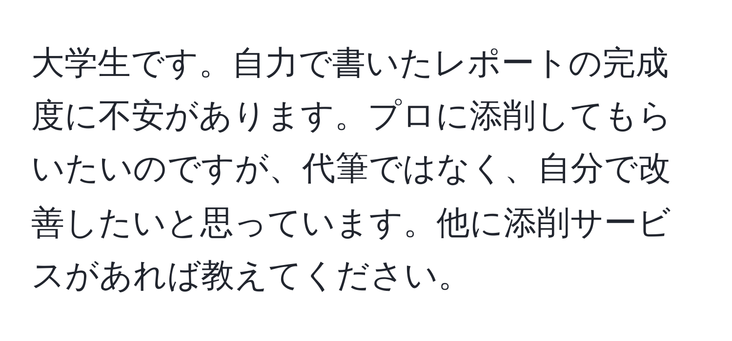 大学生です。自力で書いたレポートの完成度に不安があります。プロに添削してもらいたいのですが、代筆ではなく、自分で改善したいと思っています。他に添削サービスがあれば教えてください。