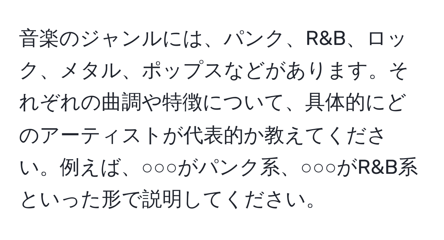 音楽のジャンルには、パンク、R&B、ロック、メタル、ポップスなどがあります。それぞれの曲調や特徴について、具体的にどのアーティストが代表的か教えてください。例えば、○○○がパンク系、○○○がR&B系といった形で説明してください。