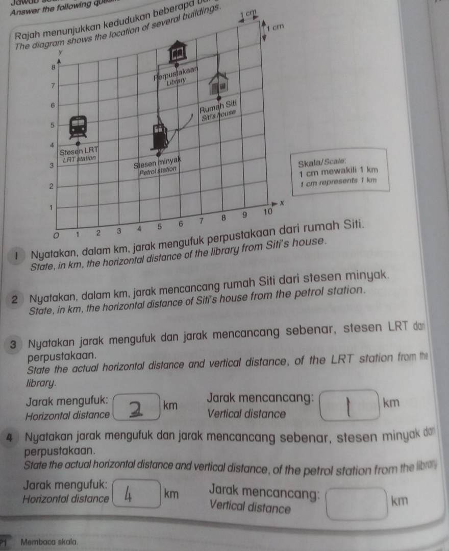 Answer the following ques 
Rajah menunjukkan kedudukan beberap
1 cm
The diagram shows the location of several buildings cm
y
8
Herpustakaan 
1 
Library 
6 
Rumah Siti 
Siti's house
5
4 
Stesen LRT 
3 LRT station 
Sesen minyak 
Skala/Scale: 
2 Petrol station
1 cm mewakili 1 km
1 cm represents 1 km. x
1
。 1 2 3 4 5 6 7 8 9
10
I Nyatakan, dalam km, jarak mengufuk perpustakaan dari rumah Siti. 
State, in km, the horizontal distance of the library from Siti's house. 
2 Nyatakan, dalam km, jarak mencancang rumah Siti dari stesen minyak. 
State, in km, the horizontal distance of Siti's house from the petrol station. 
3 Nyatakan jarak mengufuk dan jarak mencancang sebenar, stesen LRT dan 
perpustakaan. 
State the actual horizontal distance and vertical distance, of the LRT station from the 
library. 
km Jarak mencancang: 
Jarak mengufuk: km
Horizontal distance Vertical distance 
4 Nyatakan jarak mengufuk dan jarak mencancang sebenar, stesen minyak do 
perpustakaan. 
State the actual horizontal distance and vertical distance, of the petrol station from the libr 
Jarak mengufuk: 
Horizontal distance . km Jarak mencancang: 
Vertical distance
km
Membaca skaia.