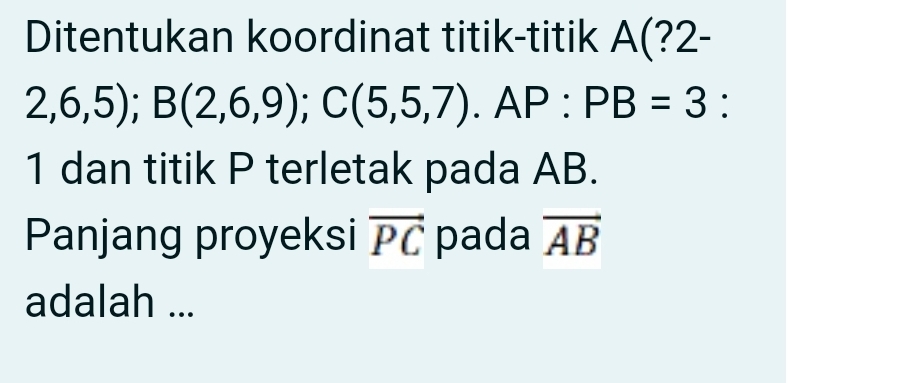 Ditentukan koordinat titik-titik A(?2-
2,6,5); B(2,6,9); C(5,5,7). AP : PB=3 : 
1 dan titik P terletak pada AB. 
Panjang proyeksi vector PC pada vector AB
adalah ...