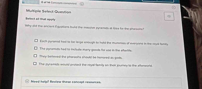 of 14 Concepts completed
Multiple Select Question
Select all that apply
Why did the ancient Egyptians build the massive pyramids at Giza for the pharaohs?
Each pyramid had to be large enough to hold the mummies of everyone in the royal family.
The pyramids had to include many goods for use in the afterlife.
They believed the pharaohs should be honored as gods.
The pyramids would protect the royal family on their journey to the afterworld.
Need help? Review these concept resources.