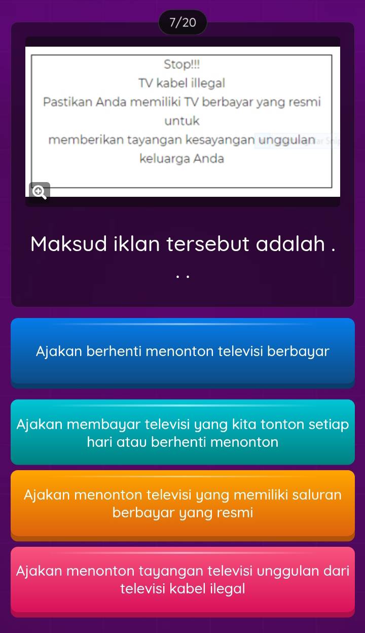 7/20
Stop!!!
TV kabel illegal
Pastikan Anda memiliki TV berbayar yang resmi
untuk
memberikan tayangan kesayangan unggulan
keluarga Anda
Q
Maksud iklan tersebut adalah .
Ajakan berhenti menonton televisi berbayar
Ajakan membayar televisi yang kita tonton setiap
hari atau berhenti menonton
Ajakan menonton televisi yang memiliki saluran
berbayar yang resmi
Ajakan menonton tayangan televisi unggulan dari
televisi kabel ilegal