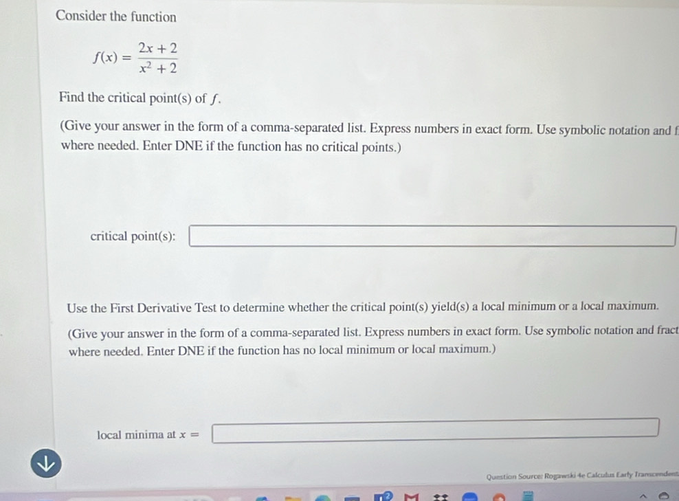 Consider the function
f(x)= (2x+2)/x^2+2 
Find the critical point(s) of f. 
(Give your answer in the form of a comma-separated list. Express numbers in exact form. Use symbolic notation and f
where needed. Enter DNE if the function has no critical points.) 
critical point(s): _  
Use the First Derivative Test to determine whether the critical point(s) yield(s) a local minimum or a local maximum. 
(Give your answer in the form of a comma-separated list. Express numbers in exact form. Use symbolic notation and fract 
where needed. Enter DNE if the function has no local minimum or local maximum.) 
local minima at x= □ _ * _ =_  
Question Source: Rogawski 4e Calculus Early Transcendes