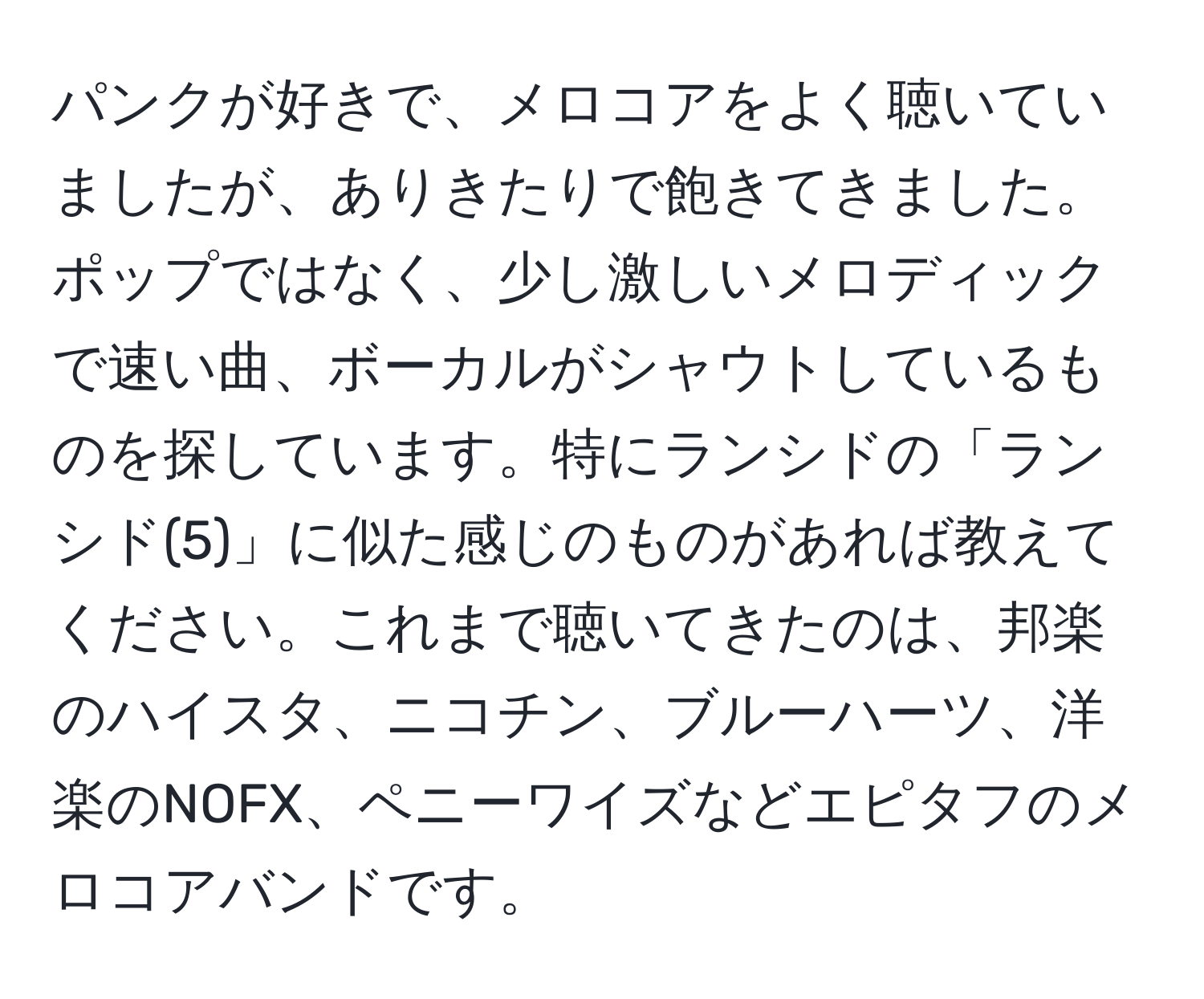 パンクが好きで、メロコアをよく聴いていましたが、ありきたりで飽きてきました。ポップではなく、少し激しいメロディックで速い曲、ボーカルがシャウトしているものを探しています。特にランシドの「ランシド(5)」に似た感じのものがあれば教えてください。これまで聴いてきたのは、邦楽のハイスタ、ニコチン、ブルーハーツ、洋楽のNOFX、ペニーワイズなどエピタフのメロコアバンドです。