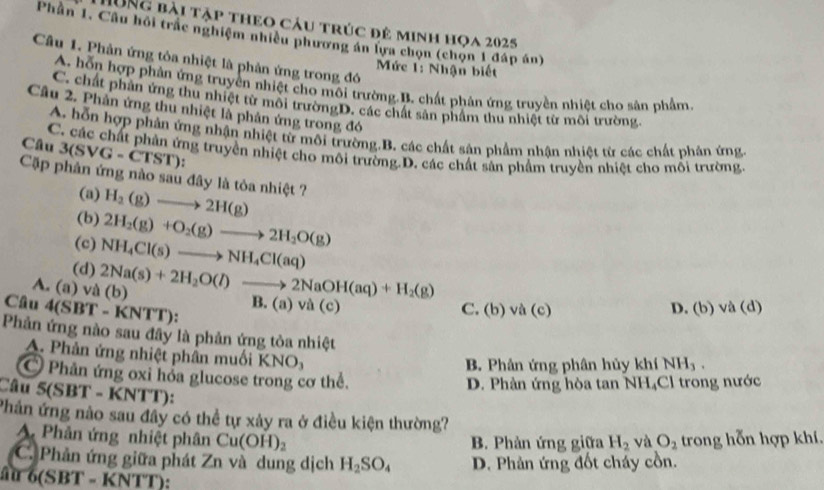 HUNg bài tập theo cầu trúc đê minh họa 2025
Phân 1. Câu hồi trắc nghiệm nhiều phương án lựa chọn (chọn 1 đáp án)
Câu 1. Phản ứng tòa nhiệt là phản ứng trong đó
Mức 1: Nhận biết
A. hỗn hợp phản ứng truyền nhiệt cho môi trường.B. chất phân ứng truyền nhiệt cho sân phẩm
C. chất phần ứng thu nhiệt từ môi trườngD. các chất sản phẩm thu nhiệt từ môi trường.
Cầu 2. Phản ứng thu nhiệt là phân ứng trong đó
A. hỗn hợp phản ứng nhận nhiệt từ môi trường.B. các chất sận phẩm nhận nhiệt từ các chất phản ứng
3(SVG-CTST)
Câu C. các chất phản ứng truyền nhiệt cho môi trường.D. các chất sản phẩm truyền nhiệt cho mỗi trường.
Cặp phân ứng nào sau đây là tỏa nhiệt ?
(a)
(b) H_2(g)to 2H(g)
(c) 2H_2(g)+O_2(g)to 2H_2O(g)
(d) NH_4Cl(s)to NH_4Cl(aq)
A. (a) và (b) 2Na(s)+2H_2O(l)to 2NaOH(aq)+H_2(g)
Câu 4(SBT-KNTT) B. (a) và (c) C. (b) và (c) D. (b) và (d)
Phản ứng nào sau đây là phản ứng tòa nhiệt
A. Phản ứng nhiệt phân muối
B. Phân ứng phân hủy khí NH_3.
Phân ứng oxi hóa glucose trong cơ thể.
D. Phân ứng hòa tan NH₄Cl trong nước
Câu 5(SBT-KN'T TT):
Phản ứng nào sau đây có thể tự xảy ra ở điều kiện thường?
A. Phản ứng nhiệt phân Cu(OH)_2 và O_2 trong hỗn hợp khí.
B. Phản ứng giữa H_2
C. Phản ứng giữa phát Zn và dung dịch H_2SO_4 D. Phản ứng đốt cháy cồn.
6(SBT=KNTT)