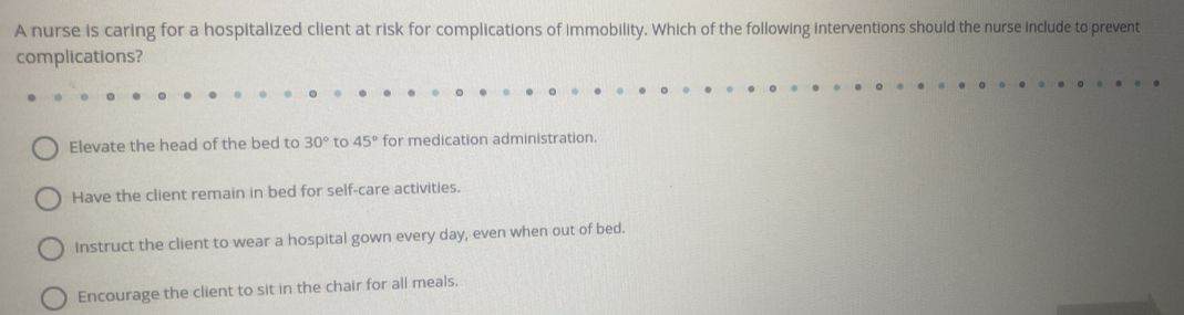 A nurse is caring for a hospitalized client at risk for complications of immobility. Which of the following interventions should the nurse include to prevent
complications?
Elevate the head of the bed to 30° to 45° for medication administration.
Have the client remain in bed for self-care activities.
Instruct the client to wear a hospital gown every day, even when out of bed.
Encourage the client to sit in the chair for all meals.