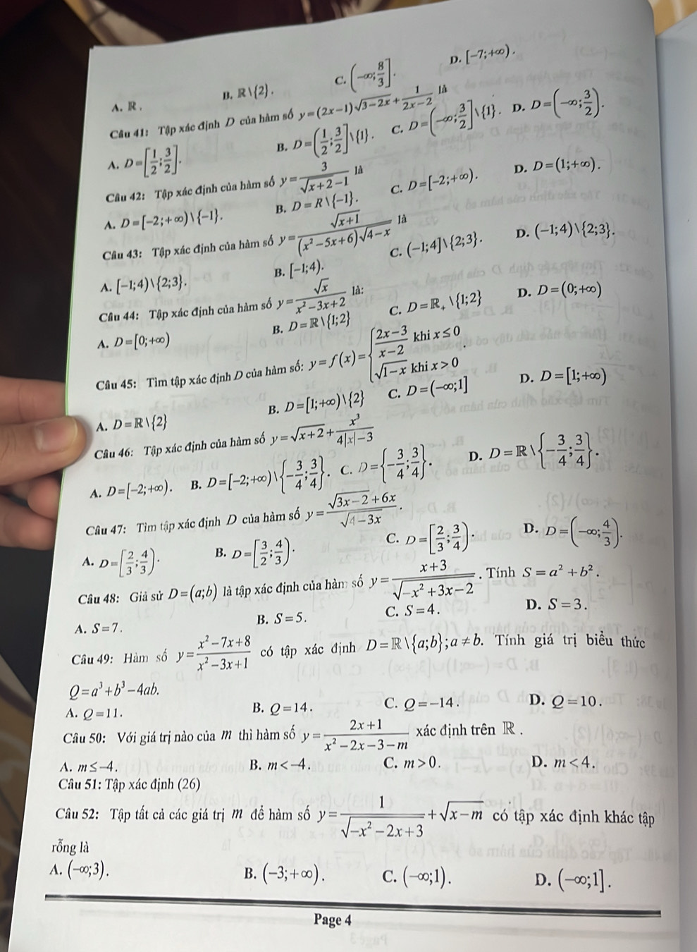 A. R , B. B 1 2 . C. (-∈fty ; 8/3 ].
D. [-7;+∈fty ).
Câu 41: Tập xác định D của hàm số y=(2x-1)sqrt(3-2x)+ 1/2x-2 la D=(-∈fty ; 3/2 ]vee  1 . I - D=(-∈fty ; 3/2 ).
A. D=[ 1/2 ; 3/2 ].
B. D=( 1/2 ; 3/2 ]vee  1 . C.
Câu 42: Tập xác định của hàm số y= 3/sqrt(x+2)-1 la C. D=[-2;+∈fty ). D. D=(1;+∈fty ).
A. D=[-2;+∈fty )| -1 . B. D=R -1 .
C. (-1;4]vee  2;3 . D. (-1;4)vee  2;3 .
Câu 43: Tập xác định của hàm số y= (sqrt(x+1))/(x^2-5x+6)sqrt(4-x)  là
B. [-1;4).
A. [-1;4)∪  2;3 .
Câu 44: Tập xác định của hàm số y= sqrt(x)/x^2-3x+2  là:
D.
B. D=R| 1;2 C. D=R_+ 1;2 D=(0;+∈fty )
A. D=[0;+∈fty )
Câu 45: Tìm tập xác định D của hàm số: y=f(x)=beginarrayl  (2x-3)/x-2 khix≤ 0 sqrt(1-x)khix>0endarray. .
B. D=[1;+∈fty ) 2 C. D=(-∈fty ;1] D. D=[1;+∈fty )
A. D=R| 2
Câu 46: Tập xác định của hàm số y=sqrt(x+2)+ x^3/4|x|-3 
D.
A. D=[-2;+∈fty ). B. D=[-2;+∈fty ), - 3/4 ; 3/4  . C. D= - 3/4 ; 3/4  . D=Rvee  - 3/4 ; 3/4  .
Câu 47: Tìm tập xác định D của hàm số y= (sqrt(3x-2)+6x)/sqrt(4-3x) .
A. D=[ 2/3 ; 4/3 )·
B. D=[ 3/2 ; 4/3 )·
C. D=[ 2/3 ; 3/4 ). D. D=(-∈fty ; 4/3 ).
Câu 48: Giả sử D=(a;b) là tập xác định của hàm số y= (x+3)/sqrt(-x^2+3x-2) . Tính S=a^2+b^2.
B. S=5.
C. S=4.
D. S=3.
A. S=7.
Câu 49: Hàm số y= (x^2-7x+8)/x^2-3x+1  có tập xác định D=R| a;b ;a!= b. Tính giá trị biểu thức
Q=a^3+b^3-4ab.
A. Q=11.
B. Q=14. C. Q=-14. D. Q=10.
Câầu 50: Với giá trị nào của M thì hàm số y= (2x+1)/x^2-2x-3-m  xác định trên R .
A. m≤ -4. B. m C. m>0. D. m<4.
* Câu 51: Tập xác định (26)
Câu 52: Tập tất cả các giá trị Mỹ để hàm số y= 1/sqrt(-x^2-2x+3) +sqrt(x-m) có tập xác định khác tập
rỗng là
A. (-∈fty ;3). B. (-3;+∈fty ). C. (-∈fty ;1). D. (-∈fty ;1].
Page 4