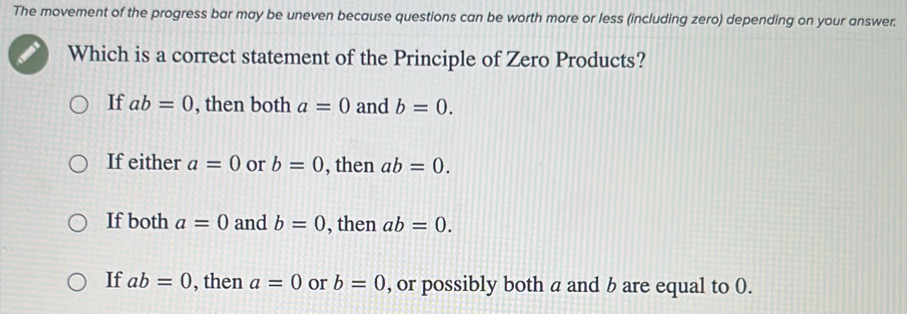 The movement of the progress bar may be uneven because questions can be worth more or less (including zero) depending on your answer.
Which is a correct statement of the Principle of Zero Products?
If ab=0 , then both a=0 and b=0.
If either a=0 or b=0 , then ab=0.
If both a=0 and b=0 , then ab=0.
If ab=0 , then a=0 or b=0 , or possibly both a and b are equal to 0.