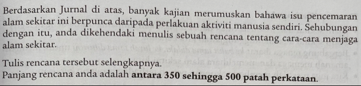 Berdasarkan Jurnal di atas, banyak kajian merumuskan bahawa isu pencemaran 
alam sekitar ini berpunca daripada perlakuan aktiviti manusia sendiri. Šehubungan 
dengan itu, anda dikehendaki menulis sebuah rencana tentang cara-cara menjaga 
alam sekitar. 
Tulis rencana tersebut selengkapnya. 
Panjang rencana anda adalah antara 350 sehingga 500 patah perkataan.