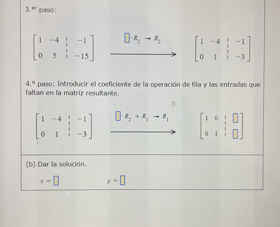 er paso:
beginbmatrix 1&-4&|&-1 0&5&|&-15endbmatrix
R_2 R_2
beginbmatrix 1&-4&|&-1 0&1&|&-3endbmatrix
4.^circ  paso: Introducir el coeficiente de la operación de fila y las entradas que 
faltan en la matriz resultante.
beginbmatrix 1&-4&|&-1 0&1&|&-3endbmatrix □ · R_2+R_1to R_1 beginbmatrix 1&0&|&□  0&1&|&□ endbmatrix
(b) Dar la solución.
x=□
y=□