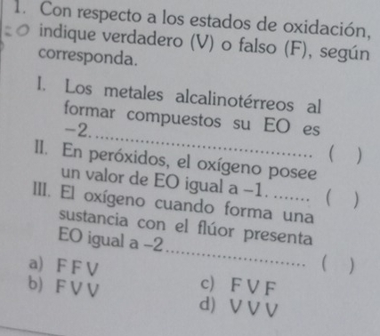 Con respecto a los estados de oxidación,
indique verdadero (V) o falso (F), según
corresponda.
I. Los metales alcalinotérreos al
_
formar compuestos su EO es
-2.
 )
II. En peróxidos, el oxígeno posee
un valor de EO igual a -1. ....... ( )
III. El oxígeno cuando forma una
sustancia con el flúor presenta
EO igual a -2 _ 
a) F F V c F V F
b) F V V d) V V V