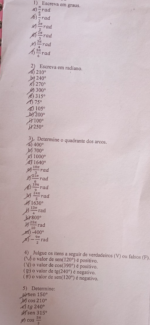 Escreva em graus. 
rad 
6) frac  π /6  π /3  rad
 3π /2  rad
 2π /3  rad
 3π /4  rad 
rad 
2) Escreva em radiano. 
. a) 210°
b 240°
e) 270°
d) 300°
) 315°
) 75°
g) 105°
h) 200°
100°
j 250°
3) Determine o quadrante dos arcos. 
a) 400°
b) 700°
e) 1000°
d) 1640°
 10π /3  rad 
D  21π /6  rad 
g)  19π /9  rad
 24π /5  rad
1630°
 13π /4  rad
800°
 25π /10  rad 
m) -400°
- 9π /2  rad
4) Julgue os itens a seguir de verdadeiros (V) ou falsos (F). 
) o valor de sen (120°) é positivo. 
(V) o valor de cos (390°) é positivo. 
( )o valor de tg(240°) é negativo. 
( F) o valor de sen (120°) é negativo. 
5) Determine: 
a) sen 150°
b) cos 210°
e tg240°
sen315°
cos  5π /3 