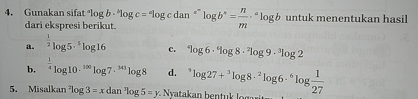 Gunakan sifat^alog b·^blog c=^alog cdan^(a^m)log b^n= n/m ·^alog b untuk menentukan hasil
dari ekspresi berikut.
a. ^ 1/2 log 5·^5log 16
c. ^4log 6·^6log 8·^2log 9·^3log 2
b. ^ 1/4 log 10·^(100)log 7·^(343)log 8 d. ^9log 27+^3log 8·^2log 6·^6log  1/27 
5. Misalkan^2log 3=xdan^3log 5=y : Nyatakan bentu lo g