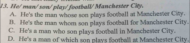 He/man/ son/ play/ football/ Manchester City.
A. He's the man whose son plays football at Manchester City.
B. He's the man whom son plays football for Manchester City.
C. He's a man who son plays football in Manchester City.
D. He's a man of which son plays football at Manchester City.