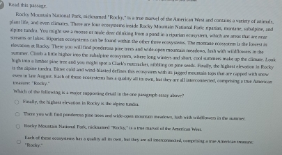 Read this passage.
Rocky Mountain National Park, nicknamed "Rocky," is a true marvel of the American West and contains a variety of animals,
plant life, and even climates. There are four ecosystems inside Rocky Mountain National Park: ripanias, montane, subalpine, and
alpine tundra. You might see a moose or mule ceer drinking from a pond in a riparian ecosystem, which are areas that are near
streams or lakes. Riparian ecosystems can be found within the other three ecosystms. The montane ecosystem is te lowest in
elevation at Rocky. There you will find ponderosa pine trees and wide-open mounraia meadows, lash with wildflowers in the
summer. Climb a little higher into the suhalpine ecosystem, where long winters and short, cool summers make up the climate. Look
high imo a lmber pine tree and you might spot a Claek's natcracker, mibbling us pine seeds. Fimelly, the highest elevation in Rocky
is the alpine tundra. Bitter cold and wind-blasted defines this ecosystem with as jagged mountais tops that are capped with snow
eves in late August. Each of these ecosysters has a quality alll its own, but they are all interconsected, comprising a true Americas
treassre: "Rocky.”
Which of the following is a major supporting detail in the one paragraph essay above
Finally, the highest elevation in Rocky is the alpine tundia.
There you will find ponderosa pize trees and wide-opes moentain meadmes, lish with wildflowers in the summer.
Rocky Moumtain National Park, nicknamed ''Rocky,'' is a true marvell of the American West.
Each of these ecosystems has a quality all its own, but they are all imerconsected, comprising a mae Americas treasore:
'Rocky"