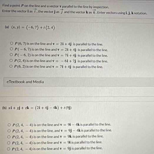 Find a point P on the line and a vector v parallel to the line by inspection.
Enter the vectoras vector l , the vector j as vector j and the vector k as vector k. Enter vectors using i, j, k notation.
(a) langle x,yrangle =langle -6,7rangle +tlangle 2,4rangle
P(6,7) is on the line and v=2i+4j is parallel to the line.
P(-6,7) is on the line and v=2i+4j is parallel to the line.
P(-6,2) is on the line and v=7i+4j is parallel to the line.
P(2,4) is on the line and v=-6i+7j is parallel to the line.
P(6,2) is on the line and v=7i+4j is parallel to the line.
eTextbook and Media
(b) xi+yj+zk=(2i+4j-4k)+t(9j)
P(2,4,-4) is on the line and v=9i-4k is parallel to the line.
P(2,4,-4) is on the line, and v=9j-4k is parallel to the line.
P(2,4,-4) is on the line and v=9k is parallel to the line.
P(2,4,-4) is on the line and v=9i is parallel to the line.
P(2,4,-4) is on the line and v=9j is parallel to the line.