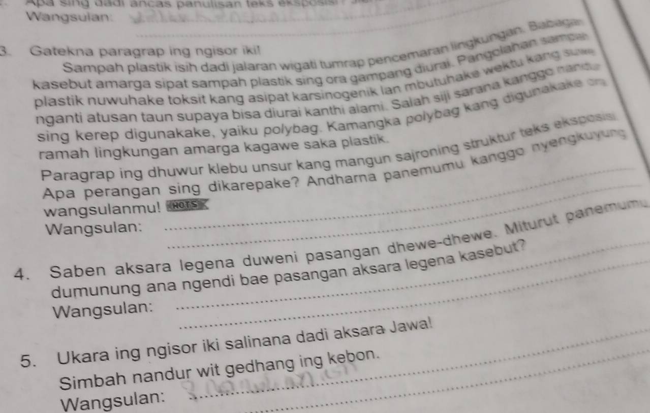 Apa sing dadi ancas panulisan teks eksposisi 
_ 
Wangsulan: 
Sampah plastik isih dadi jalaran wigati tumrap pencemaran lingkungan. Babega 
3. Gatekna paragrap ing ngisor iki! 
kasebut amarga sipat sampah plastik sing ora gampang diurai. Pangolahan sampa 
plastik nuwuhake toksit kang asipat karsinogenik lan mbutuhake wektu kang suw . 
nganti atusan taun supaya bisa diurai kanthi alami. Saiah siji sarana kanggo nan d 
sing kerep digunakake, yaiku polybag. Kamangka polybag kang digunakake on 
ramah lingkungan amarga kagawe saka plastik. 
_ 
Paragrap ing dhuwur klebu unsur kang mangun sajroning struktur teks eksposis 
Apa perangan sing dikarepake? Andharna panemumu kanggo nyengkuyung 
wangsulanmu! HOTS 
Wangsulan: 
4. Saben aksara legena duweni pasangan dhewe-dhewe. Miturut panemum 
dumunung ana ngendi bae pasangan aksara legena kasebut? 
Wangsulan: 
_ 
5. Ukara ing ngisor iki salinana dadi aksara Jawa! 
Simbah nandur wit gedhang ing kebon. 
Wangsulan: