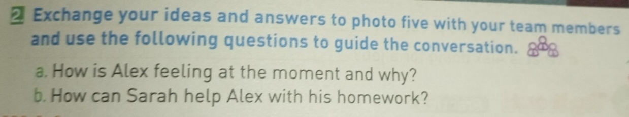 Exchange your ideas and answers to photo five with your team members 
and use the following questions to guide the conversation. a 
a. How is Alex feeling at the moment and why? 
b. How can Sarah help Alex with his homework?