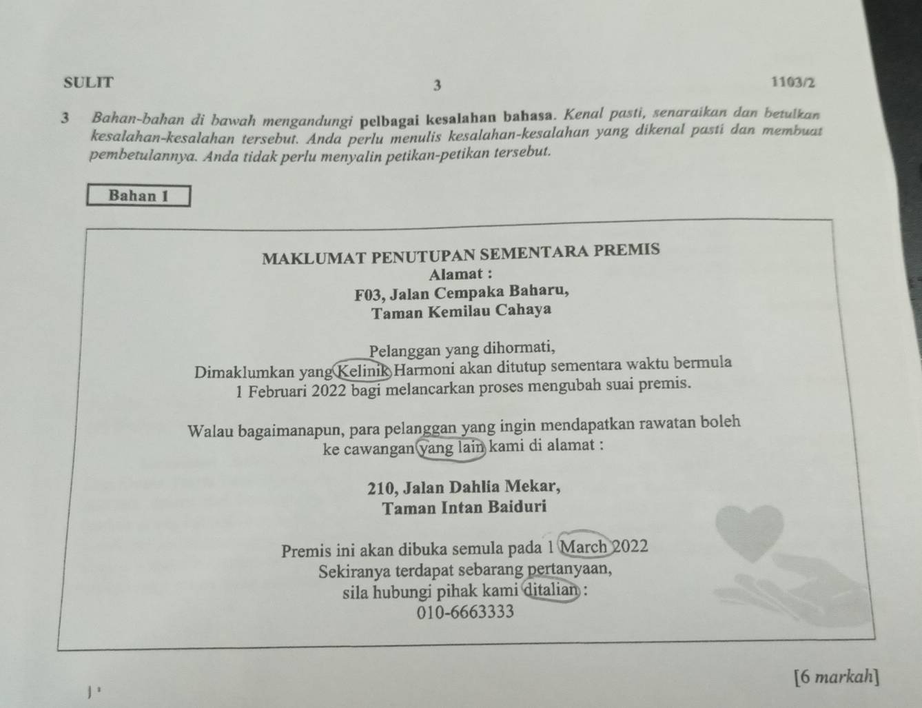 SULIT 3 1103/2 
3 Bahan-bahan di bawah mengandungi pelbagai kesaIahan bahasa. Kenal pasti, senaraikan dan betulkan 
kesalahan-kesalahan tersebut. Anda perlu menulis kesalahan-kesalahan yang dikenal pasti dan membuat 
pembetulannya. Anda tidak perlu menyalin petikan-petikan tersebut. 
Bahan 1 
MAKLUMAT PENUTUPAN SEMENTARA PREMIS 
Alamat :
F03, Jalan Cempaka Baharu, 
Taman Kemilau Cahaya 
Pelanggan yang dihormati, 
Dimaklumkan yang Kelinik Harmoni akan ditutup sementara waktu bermula 
1 Februari 2022 bagi melancarkan proses mengubah suai premis. 
Walau bagaimanapun, para pelanggan yang ingin mendapatkan rawatan boleh 
ke cawangan yang lain kami di alamat :
210, Jalan Dahlia Mekar, 
Taman Intan Baiduri 
Premis ini akan dibuka semula pada 1 March 2022 
Sekiranya terdapat sebarang pertanyaan, 
sila hubungi pihak kami ditalian : 
010-6663333 
[6 markah]