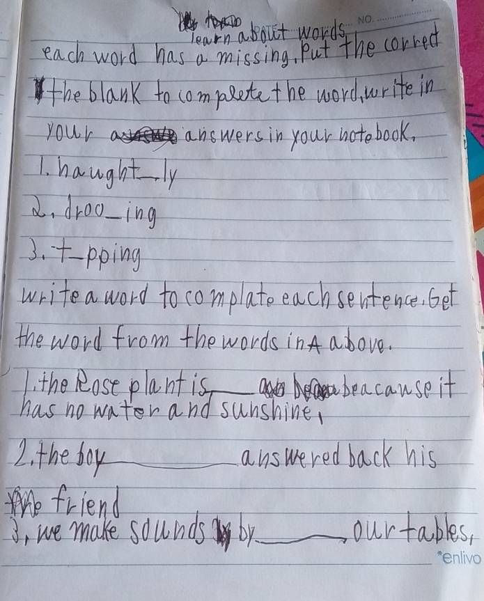 learn about words 
each word has a missing, Put the corred 
the blank to compete the word, write in 
your answers in your notebook. 
1. haughtly 
2. droo-ing 
3. -pping 
write a word to complate each sentence, Get 
the word from the words inA a bove. 
1. the Rose plant is_ beacause it 
has no water and sunshine, 
2. the foy_ answered back his 
friend 
J, we make sounds by_ ourtables,